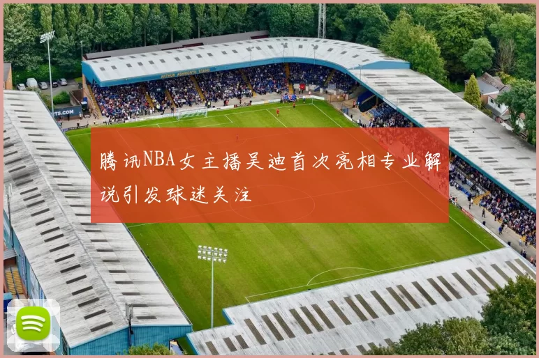 腾讯NBA女主播吴迪首次亮相专业解说引发球迷关注