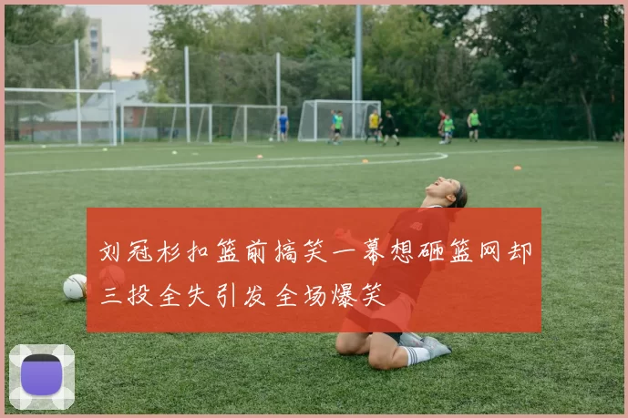 刘冠杉扣篮前搞笑一幕想砸篮网却三投全失引发全场爆笑