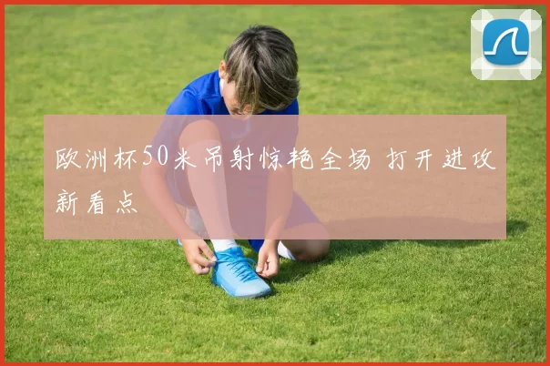 欧洲杯50米吊射惊艳全场 打开进攻新看点