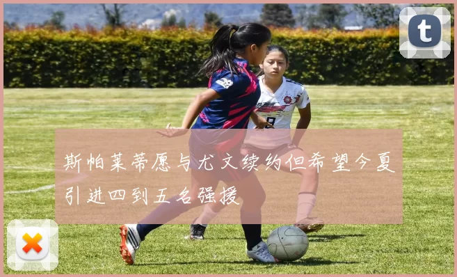 斯帕莱蒂愿与尤文续约但希望今夏引进四到五名强援