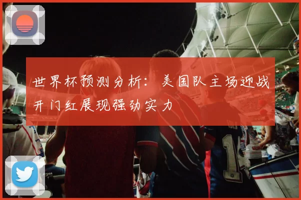 世界杯预测分析：美国队主场迎战开门红展现强劲实力