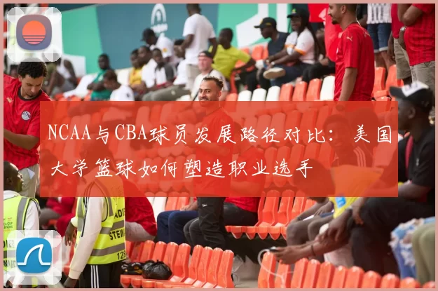 NCAA与CBA球员发展路径对比:美国大学篮球如何塑造职业选手