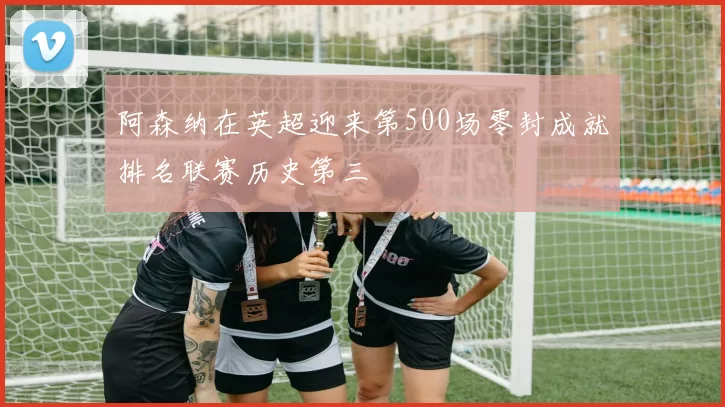 阿森纳在英超迎来第500场零封成就排名联赛历史第三
