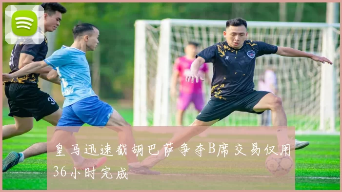 皇马迅速截胡巴萨争夺B席交易仅用36小时完成