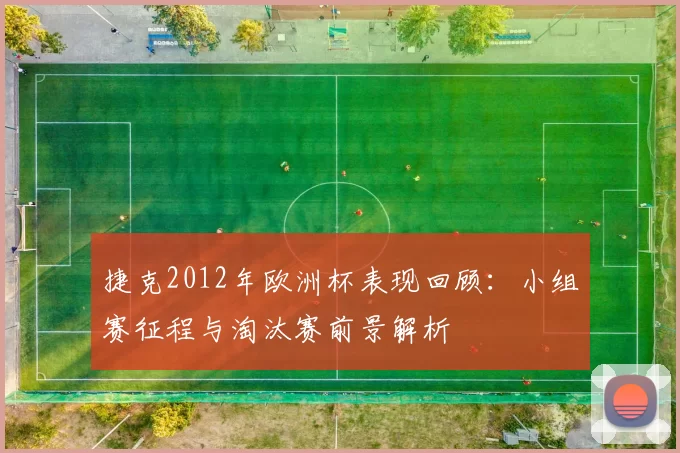 捷克2012年欧洲杯表现回顾:小组赛征程与淘汰赛前景解析