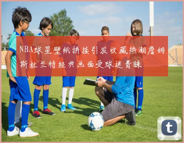 NBA球星壁纸拼接引发收藏热潮詹姆斯杜兰特经典画面受球迷青睐