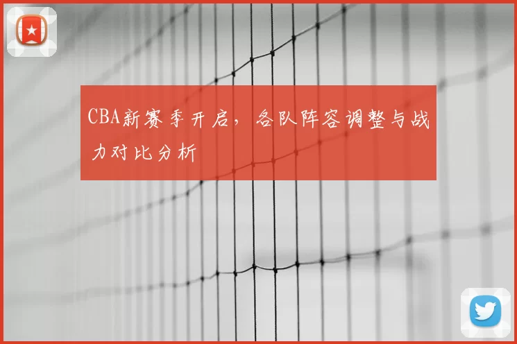 CBA新赛季开启，各队阵容调整与战力对比分析