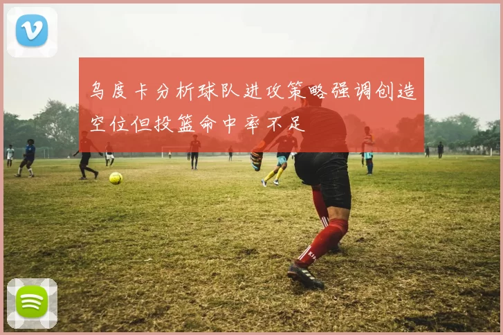 乌度卡分析球队进攻策略强调创造空位但投篮命中率不足