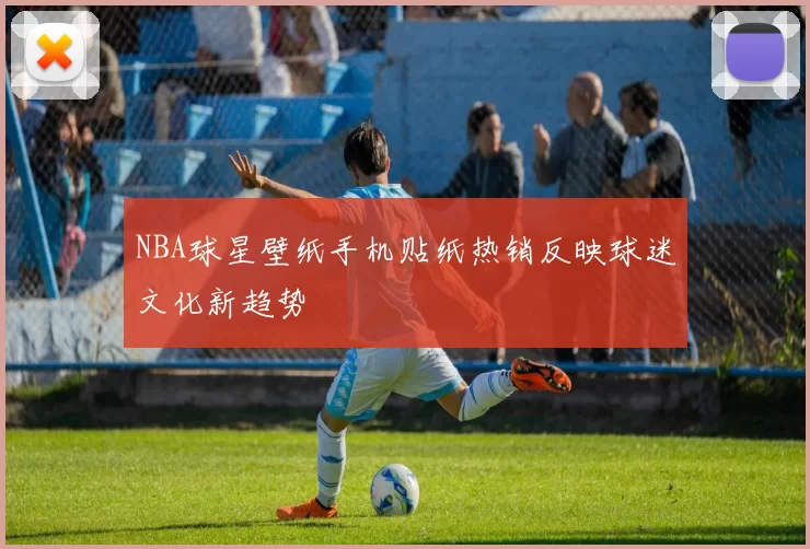 NBA球星壁纸手机贴纸热销反映球迷文化新趋势
