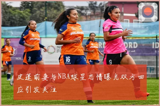 皮蓬前妻与NBA球星恋情曝光双方回应引发关注