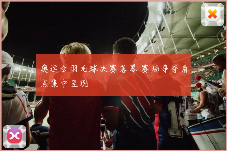 奥运会羽毛球决赛落幕 赛场争夺看点集中呈现