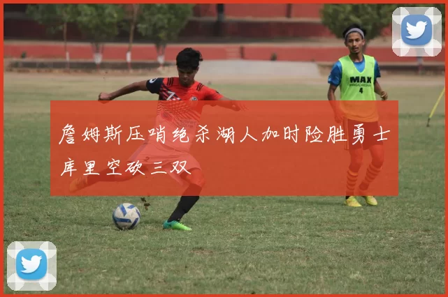 詹姆斯压哨绝杀湖人加时险胜勇士库里空砍三双