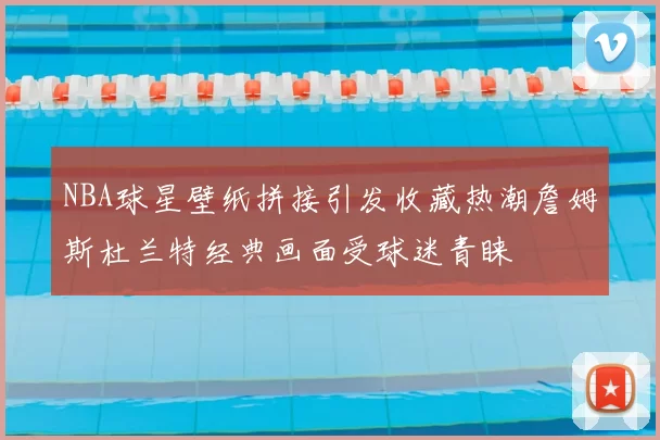 NBA球星壁纸拼接引发收藏热潮詹姆斯杜兰特经典画面受球迷青睐