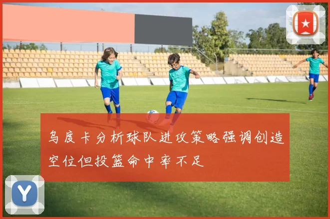 乌度卡分析球队进攻策略强调创造空位但投篮命中率不足