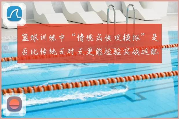 篮球训练中“情境式快攻模拟”是否比传统五对五更能检验实战适配度