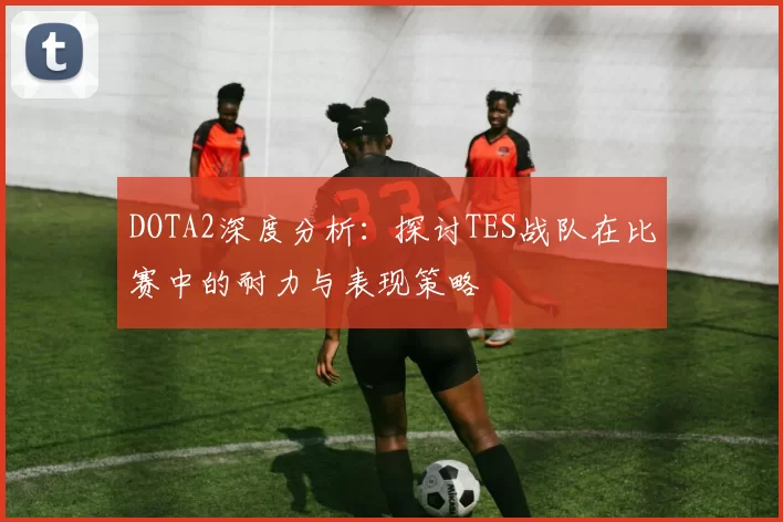 DOTA2深度分析:探讨TES战队在比赛中的耐力与表现策略