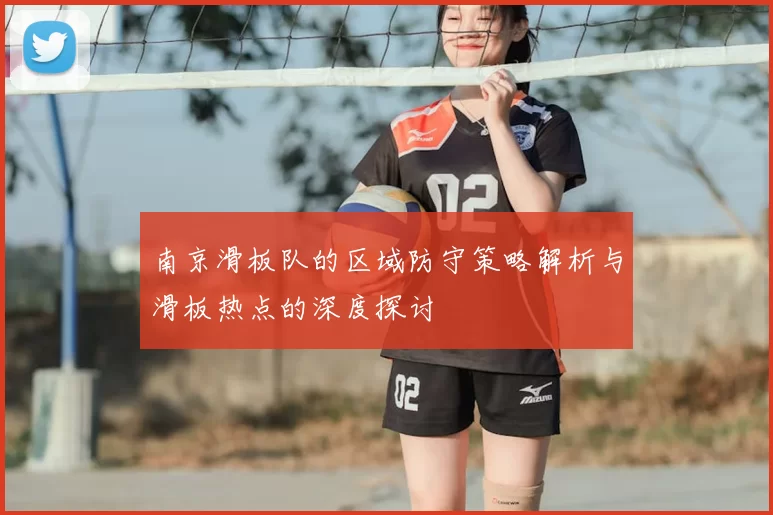 南京滑板队的区域防守策略解析与滑板热点的深度探讨
