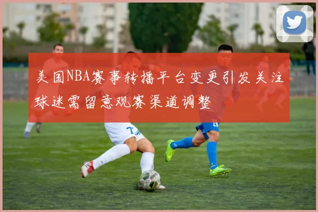 美国NBA赛事转播平台变更引发关注球迷需留意观赛渠道调整