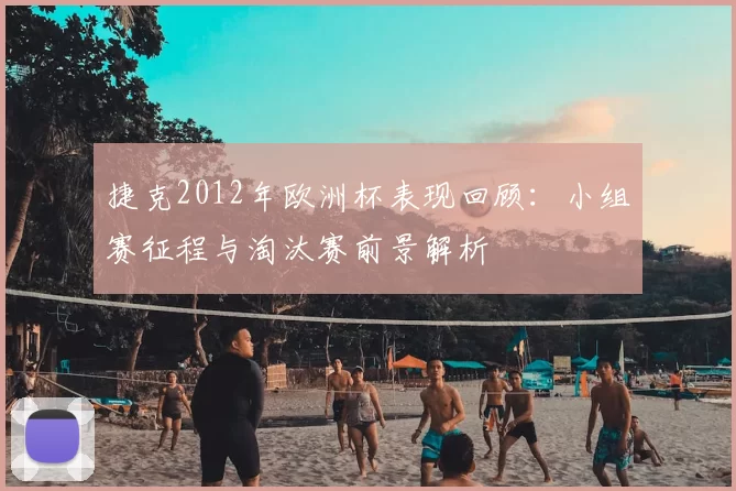 捷克2012年欧洲杯表现回顾:小组赛征程与淘汰赛前景解析