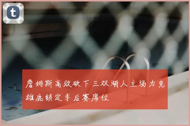詹姆斯高效砍下三双湖人主场力克雄鹿锁定季后赛席位