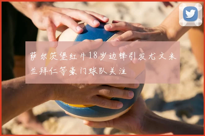 萨尔茨堡红牛18岁边锋引发尤文米兰拜仁等豪门球队关注