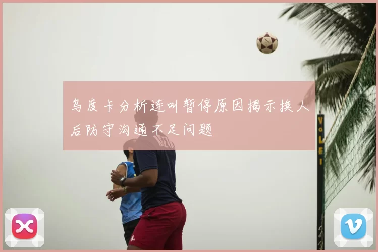 乌度卡分析连叫暂停原因揭示换人后防守沟通不足问题