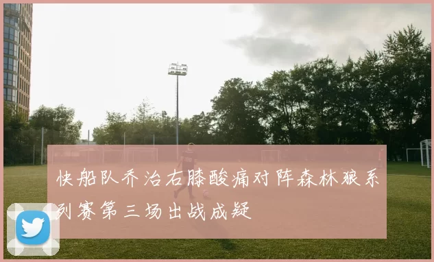 快船队乔治右膝酸痛对阵森林狼系列赛第三场出战成疑