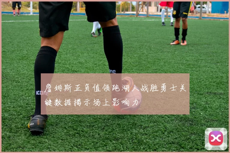 詹姆斯正负值领跑湖人战胜勇士关键数据揭示场上影响力