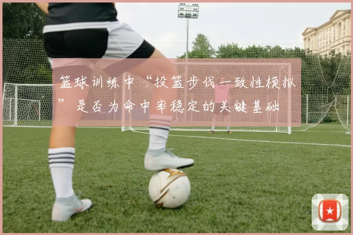篮球训练中“投篮步伐一致性模拟”是否为命中率稳定的关键基础