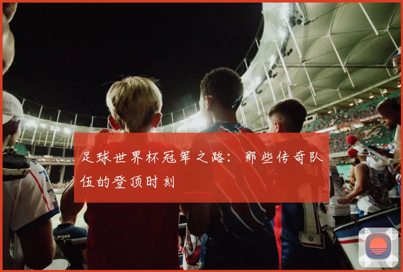 足球世界杯冠军之路：那些传奇队伍的登顶时刻