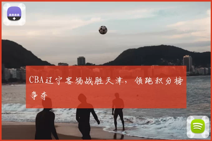 CBA辽宁客场战胜天津,领跑积分榜争夺