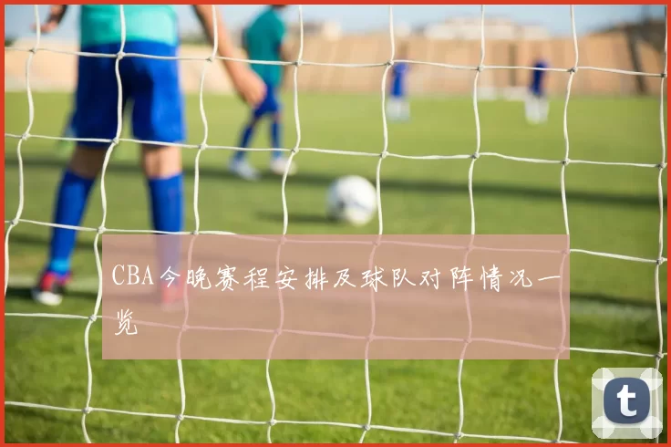 CBA今晚赛程安排及球队对阵情况一览