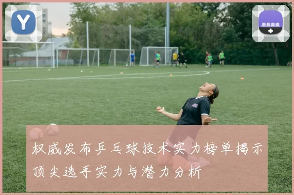 权威发布乒乓球技术实力榜单揭示顶尖选手实力与潜力分析