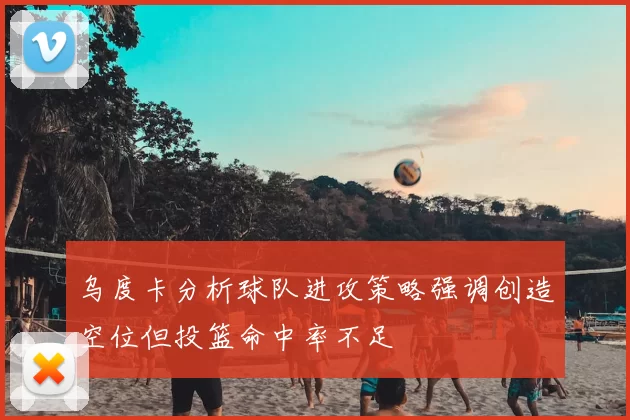 乌度卡分析球队进攻策略强调创造空位但投篮命中率不足