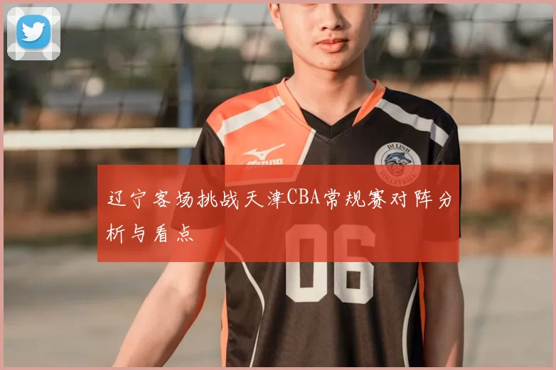 辽宁客场挑战天津CBA常规赛对阵分析与看点