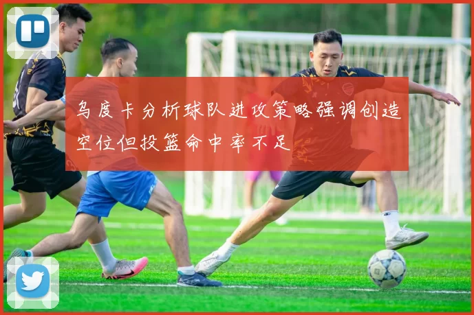 乌度卡分析球队进攻策略强调创造空位但投篮命中率不足