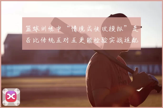 篮球训练中“情境式快攻模拟”是否比传统五对五更能检验实战适配度