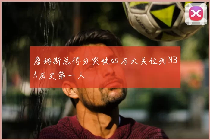 詹姆斯总得分突破四万大关位列NBA历史第一人