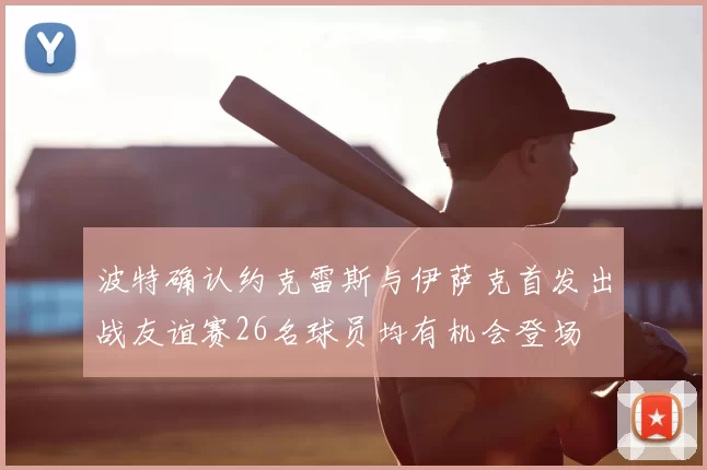 波特确认约克雷斯与伊萨克首发出战友谊赛26名球员均有机会登场