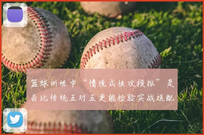 篮球训练中“情境式快攻模拟”是否比传统五对五更能检验实战适配度