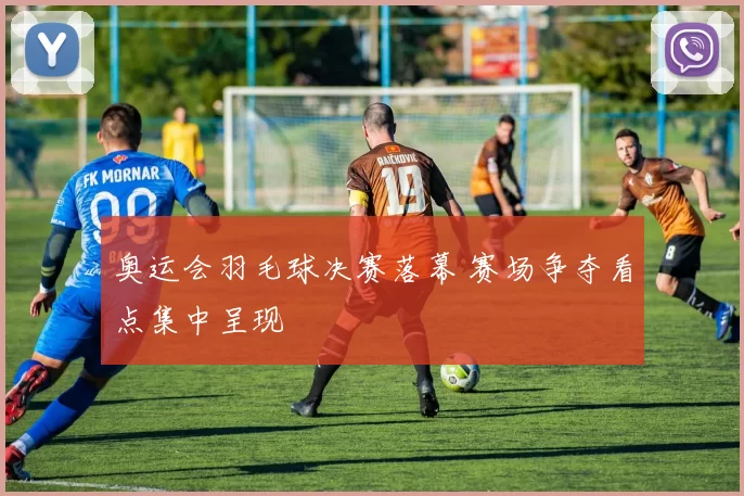 奥运会羽毛球决赛落幕 赛场争夺看点集中呈现