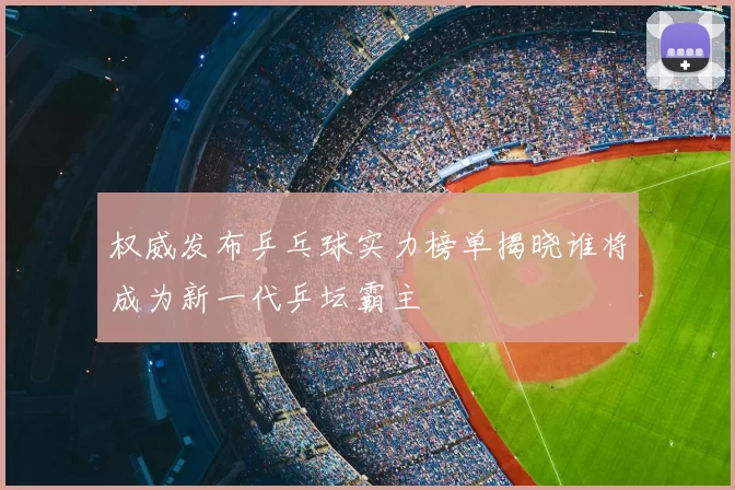 权威发布乒乓球实力榜单揭晓谁将成为新一代乒坛霸主