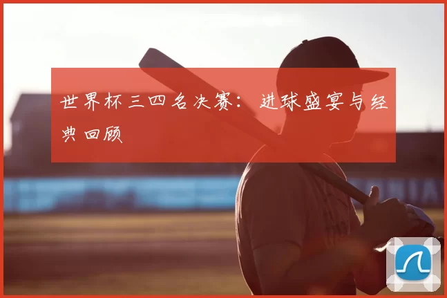 世界杯三四名决赛:进球盛宴与经典回顾