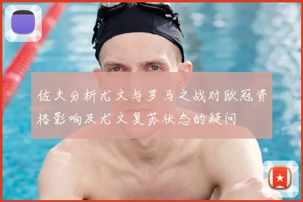 佐夫分析尤文与罗马之战对欧冠资格影响及尤文复苏状态的疑问