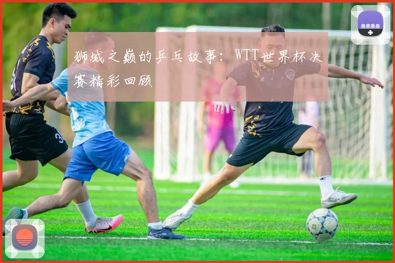 狮城之巅的乒乓故事:WTT世界杯决赛精彩回顾