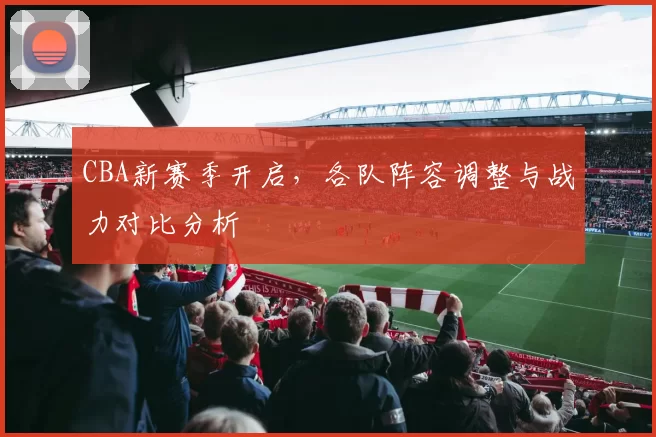 CBA新赛季开启，各队阵容调整与战力对比分析