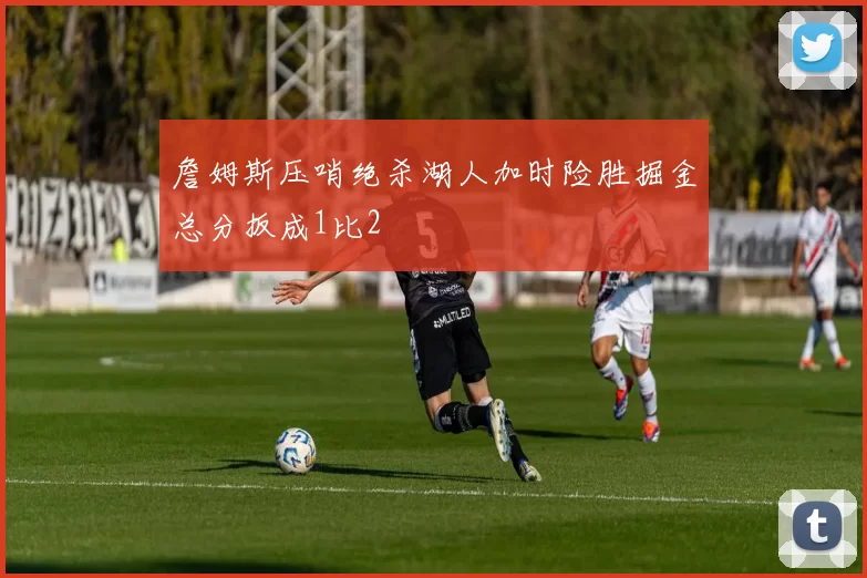 詹姆斯压哨绝杀湖人加时险胜掘金总分扳成1比2