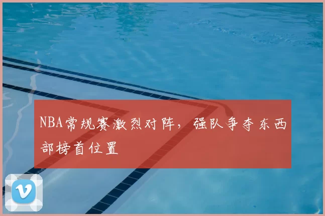 NBA常规赛激烈对阵,强队争夺东西部榜首位置