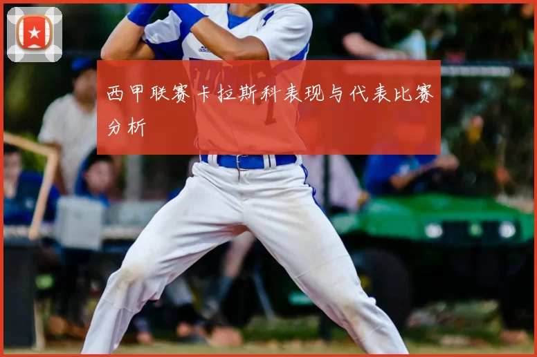 西甲联赛卡拉斯科表现与代表比赛分析