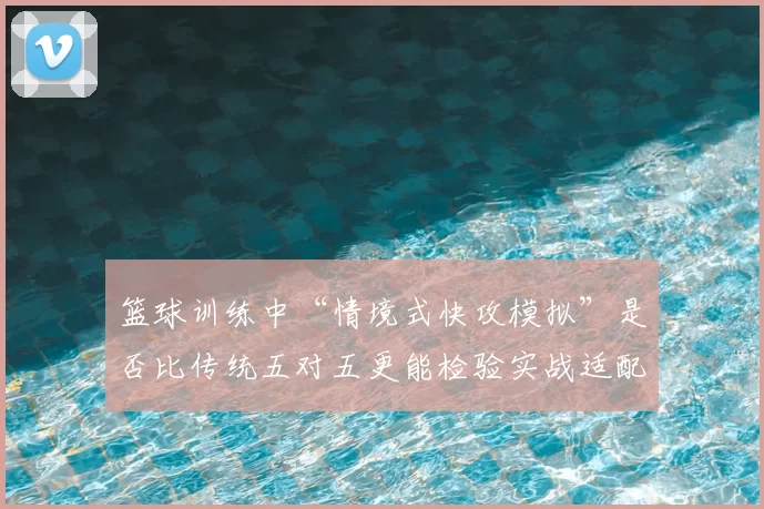篮球训练中“情境式快攻模拟”是否比传统五对五更能检验实战适配度